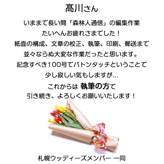 高川さん、いままで長い間「森林人通信」の編集作業たいへんお疲れさまでした！紙面の構成、文章の校正、執筆、印刷、郵送まで並々ならぬ大変な作業だったと思います。記念すべき100号でバトンタッチということで少し寂しい気もしますが...これからは 執筆の方で引き続き、よろしくお願いいたします！札幌ウッディーズメンバー 一同